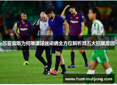 苏亚雷斯为何屡遭球迷诟病全方位解析其五大招黑原因