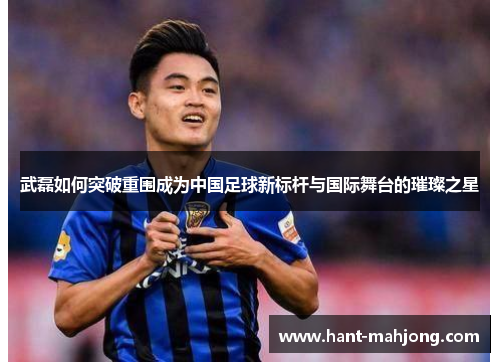 武磊如何突破重围成为中国足球新标杆与国际舞台的璀璨之星 武磊如何突破重围成为中国足球新标杆与国际舞台的璀璨之星