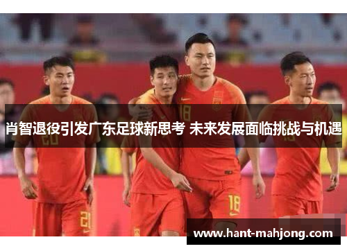 肖智退役引发广东足球新思考 未来发展面临挑战与机遇 肖智退役引发广东足球新思考 未来发展面临挑战与机遇