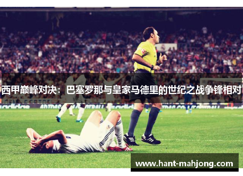 西甲巅峰对决:巴塞罗那与皇家马德里的世纪之战争锋相对 西甲巅峰对决:巴塞罗那与皇家马德里的世纪之战争锋相对