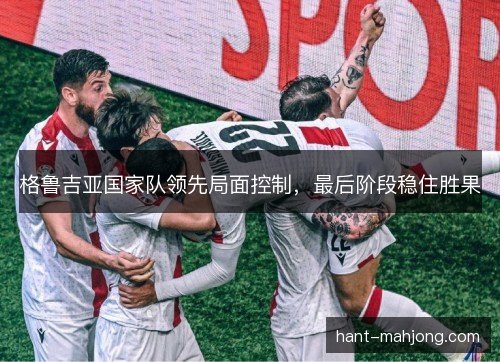 格鲁吉亚国家队领先局面控制,最后阶段稳住胜果 格鲁吉亚国家队领先局面控制,最后阶段稳住胜果